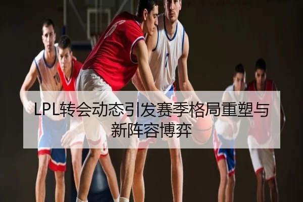 LPL转会动态引发赛季格局重塑与新阵容博弈
