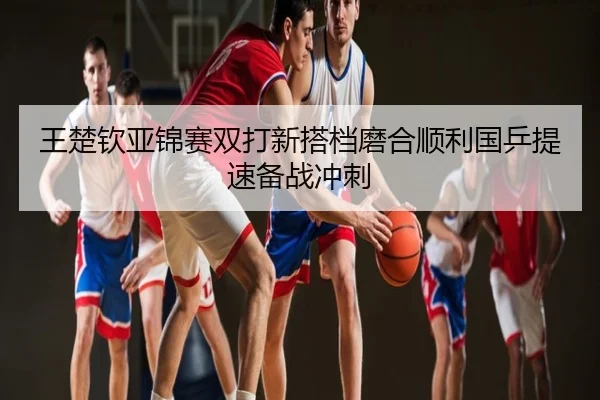 王楚钦亚锦赛双打新搭档磨合顺利国乒提速备战冲刺