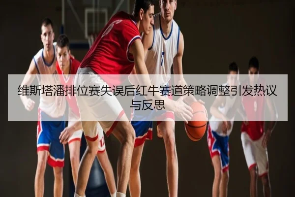 维斯塔潘排位赛失误后红牛赛道策略调整引发热议与反思